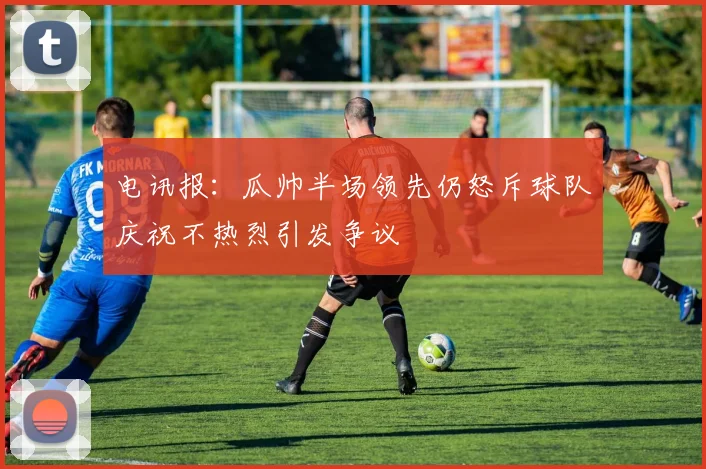 电讯报：瓜帅半场领先仍怒斥球队庆祝不热烈引发争议
