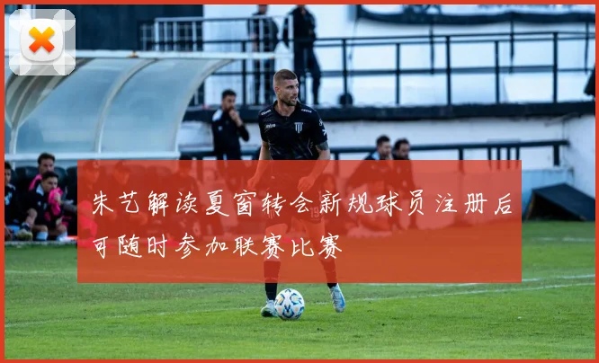 朱艺解读夏窗转会新规球员注册后可随时参加联赛比赛