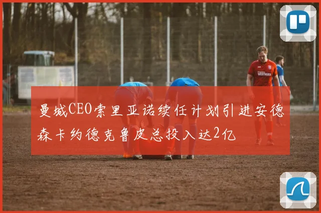 曼城CEO索里亚诺续任计划引进安德森卡约德克鲁皮总投入达2亿