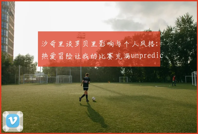 沙奇里谈罗贝里影响与个人风格：热爱冒险让我的比赛充满unpredictability