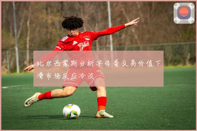 比尔西蒙斯分析字母哥交易价值下滑市场反应冷淡
