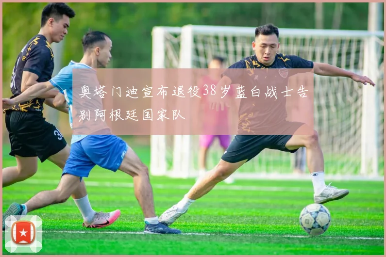 奥塔门迪宣布退役38岁蓝白战士告别阿根廷国家队