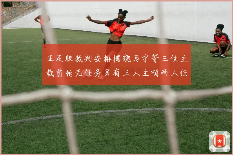 亚足联裁判安排揭晓马宁等三位主裁首轮无任务另有三人主哨两人任四官