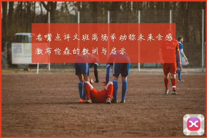 名嘴点评文班离场举动称未来会感激布伦森的教训与启示