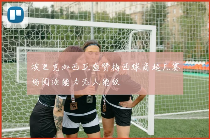 埃里克加西亚盛赞梅西球商超凡赛场阅读能力无人能敌