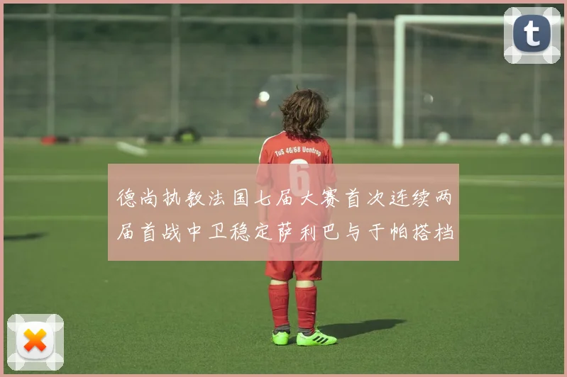德尚执教法国七届大赛首次连续两届首战中卫稳定萨利巴与于帕搭档