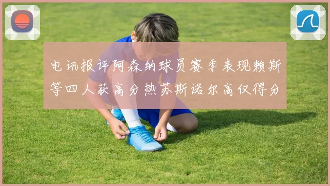 电讯报评阿森纳球员赛季表现赖斯等四人获高分热苏斯诺尔高仅得分
