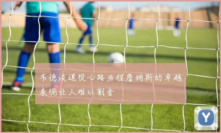韦德谈退役心路历程詹姆斯的卓越表现让人难以割舍