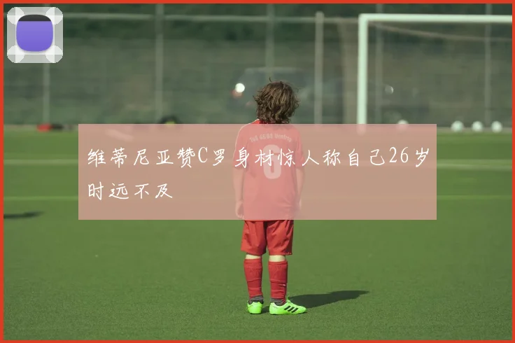 维蒂尼亚赞C罗身材惊人称自己26岁时远不及