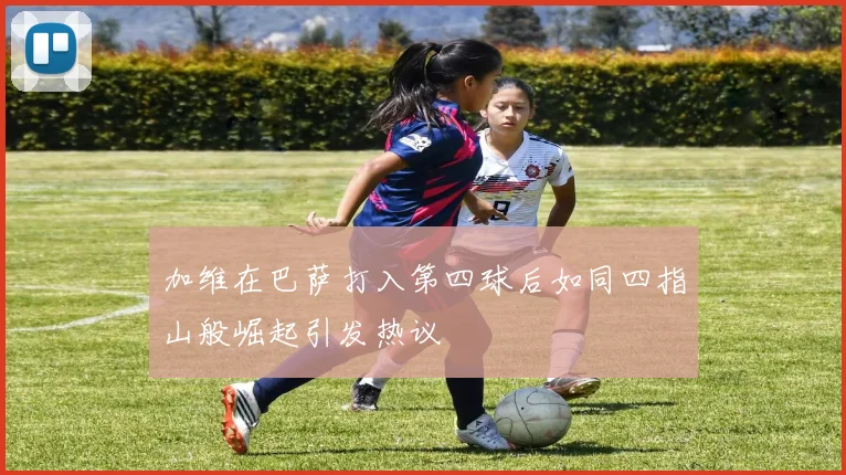 加维在巴萨打入第四球后如同四指山般崛起引发热议