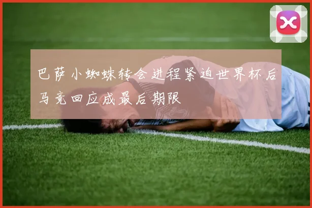 巴萨小蜘蛛转会进程紧迫世界杯后马竞回应成最后期限