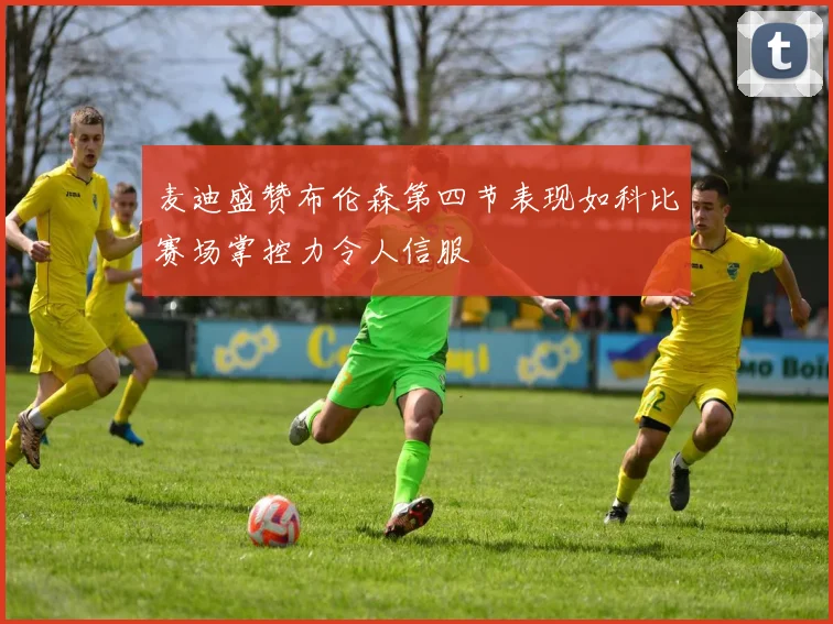麦迪盛赞布伦森第四节表现如科比赛场掌控力令人信服