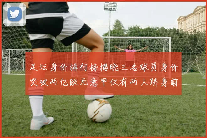足坛身价排行榜揭晓三名球员身价突破两亿欧元意甲仅有两人跻身前五十