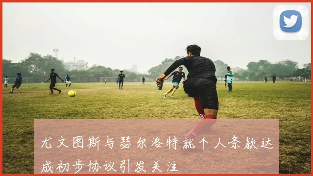 尤文图斯与瑟尔洛特就个人条款达成初步协议引发关注