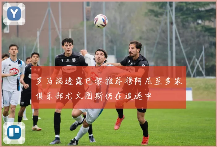 罗马诺透露巴黎推荐穆阿尼至多家俱乐部尤文图斯仍在追逐中