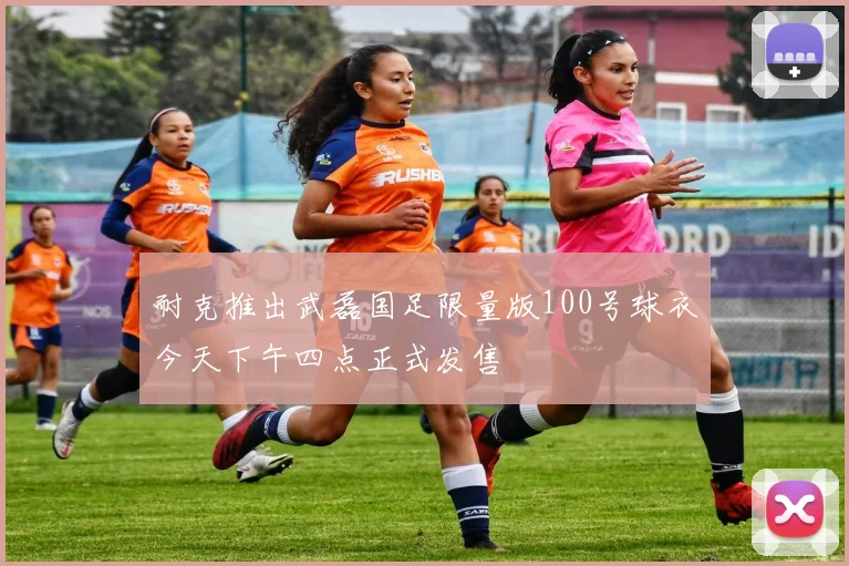 耐克推出武磊国足限量版100号球衣今天下午四点正式发售