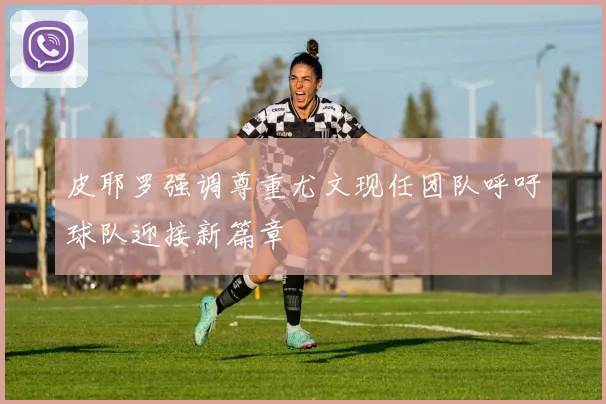 皮耶罗强调尊重尤文现任团队呼吁球队迎接新篇章